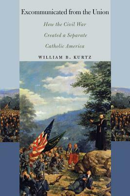 Excommunicated from the Union: How the Civil War Created a Separate Catholic America by William B. Kurtz