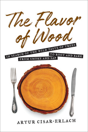 The Flavor of Wood: In Search of the Wild Taste of Trees from Smoke and Sap to Root and Bark by Artur Cisar-Erlach