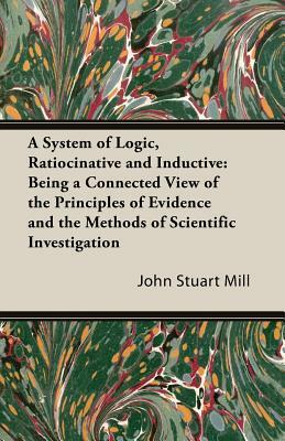 A System of Logic, Ratiocinative and Inductive: Being a Connected View of the Principles of Evidence and the Methods of Scientific Investigation by John Stuart Mill