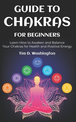 Guide to Chakras for Beginners: Learn How to Awaken and Balance Your Chakras for Health and Positive Energy by Tim D. Washington