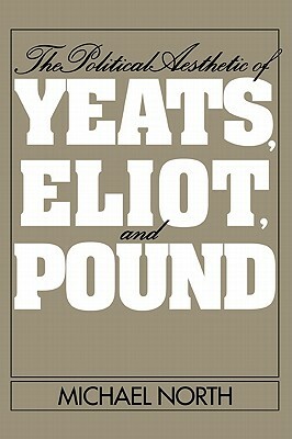 The Political Aesthetic of Yeats, Eliot, and Pound by Michael North