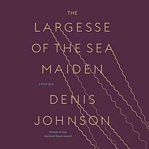 The Largesse of the Sea Maiden: Stories by Denis Johnson