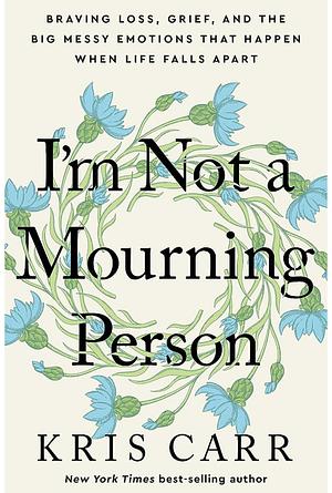 I'm Not a Mourning Person: Braving Loss, Grief, and the Big Messy Emotions That Happen When Life Falls Apart by Kris Carr