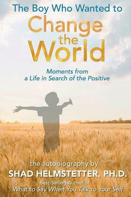 The Boy Who Wanted to Change the World: Moments From a Life in Search of the Positive by Shad Helmstetter Ph. D.