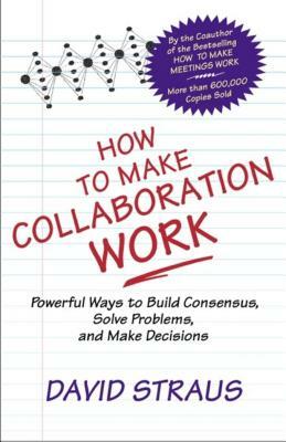 How to Make Collaboration Work: Powerful Ways to Build Consensus, Solve Problems, and Make Decisions by David Straus