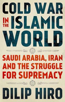 Cold War in the Islamic World: Saudi Arabia, Iran and the Struggle for Supremacy by Dilip Hiro