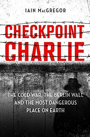 Checkpoint Charlie: The History of the Berlin Wall by Iain MacGregor
