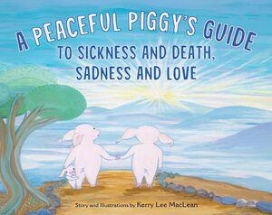 A Peaceful Piggy's Guide to Sickness and Death, Sadness and Love by Kerry Lee MacLean