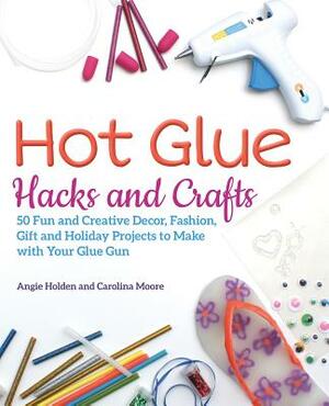 Hot Glue Hacks and Crafts: 50 Fun and Creative Decor, Fashion, Gift and Holiday Projects to Make with Your Glue Gun by Angie Holden, Carolina Moore