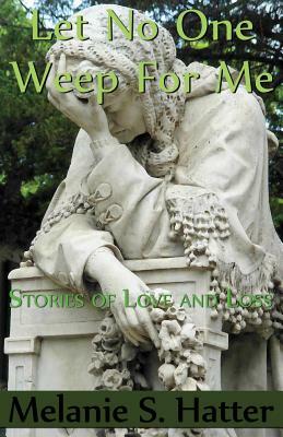 Let No One Weep for Me: Stories of Love and Loss by Melanie S. Hatter