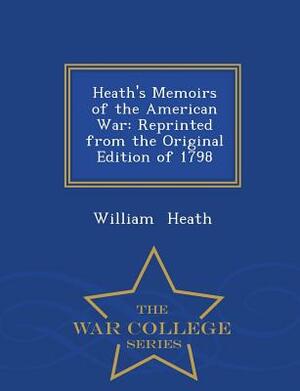 Heath's Memoirs of the American War: Reprinted from the Original Edition of 1798 - War College Series by William Heath