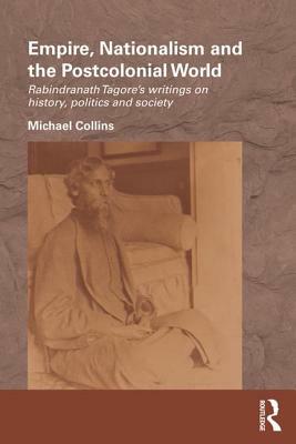 Empire, Nationalism and the Postcolonial World: Rabindranath Tagore's Writings on History, Politics and Society by Michael Collins