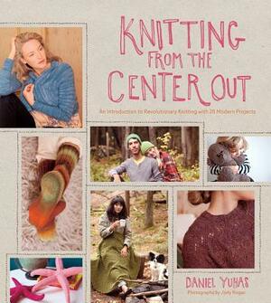 Knitting from the Center Out: An Introduction to Revolutionary Knitting with 28 Modern Projects by Daniel Yuhas