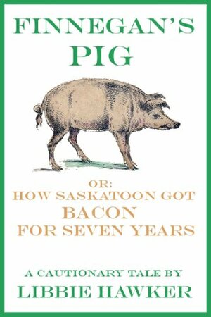 Finnegan's Pig, Or How Saskatoon Got Bacon for Seven Years: A Cautionary Tale by Libbie Hawker