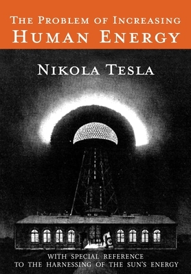 The Problem of Increasing Human Energy: With Special Reference to the Harnessing of the Sun's Energy by Nikola Tesla