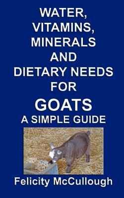 Water, Vitamins, Minerals And Dietary Needs For Goats A Simple Guide: Goat Knowledge by Felicity McCullough