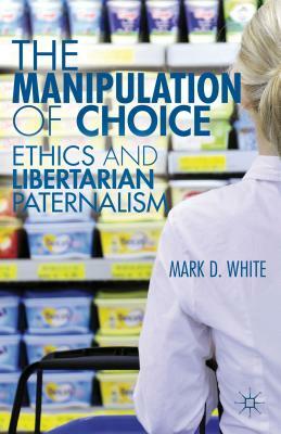 The Manipulation of Choice: Ethics and Libertarian Paternalism by M. White