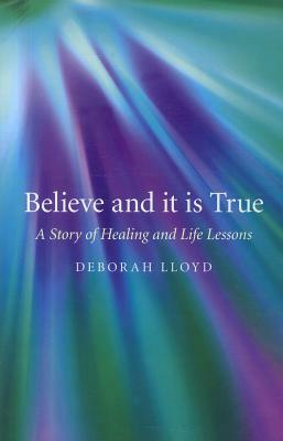 Believe and It Is True: A Story of Healing and Life Lessons by Deborah Lloyd