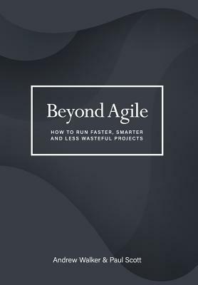 Beyond Agile: How To Run Faster, Smarter and Less Wasteful Projects by Andrew Walker, Paul Scott