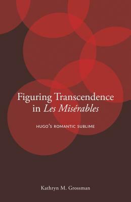 Figuring Transcendence in Les Misérables: Hugo's Romantic Sublime by Kathryn M. Grossman