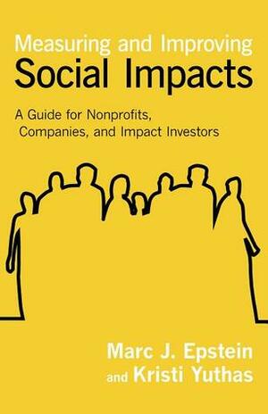 Measuring and Improving Social Impacts: A Guide for Nonprofits, Companies, and Impact Investors by Kristi Yurthas, Marc J. Epstein