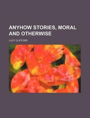 Anyhow Stories, Moral and Otherwise by Lucy Lane Clifford