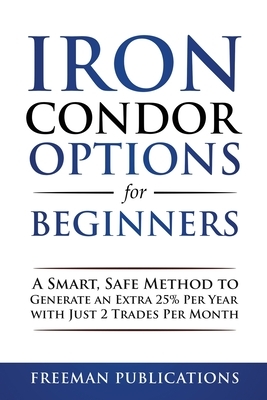 Iron Condor Options for Beginners: A Smart, Safe Method to Generate an Extra 25% Per Year with Just 2 Trades Per Month by Freeman Publications