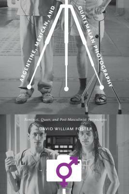 Argentine, Mexican, and Guatemalan Photography: Feminist, Queer, and Post-Masculinist Perspectives by David William Foster