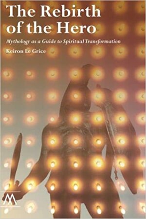 The Rebirth of the Hero: Mythology as a Guide to Spiritual Transformation by Keiron Le Grice