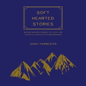 Soft Hearted Stories: Seeking Saviors, Cowboy Stylists, and Other Fallacies of Authoritarianism by Jenny Forrester