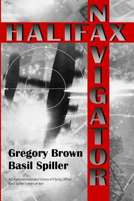 Halifax Navigator: An oral and extended history of RAAF Flying Officer Basil Spiller's years at war by Gregory Brown