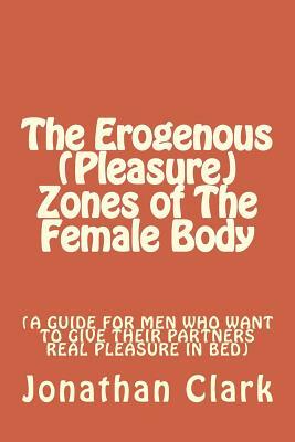 The Erogenous (Pleasure) Zones of The Female Body: A guide for men who want to give their partners real pleasure by Jonathan Clark