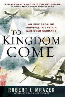 To Kingdom Come: An Epic Saga of Survival in the Air War Over Germany by Robert J. Mrazek