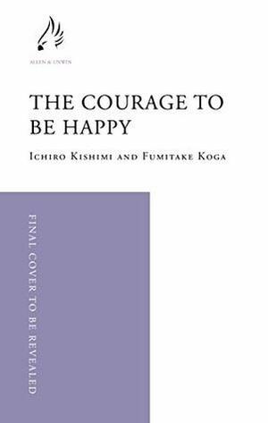 The Courage to be Happy: True Contentment Is In Your Power by Fumitake Koga, Ichiro Kishimi