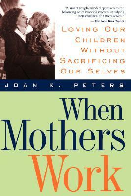 When Mothers Work: Loving Our Children Without Sacrificing Our Selves by Joan K. Peters