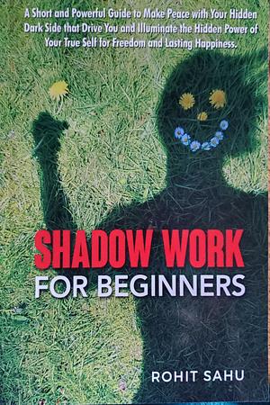 Shadow Work For Beginners: A Short and Powerful Guide to Make Peace with Your Hidden Dark Side that Drive You and Illuminate the Hidden Power of Your True Self for Freedom and Lasting Happiness by Rohit Sahu