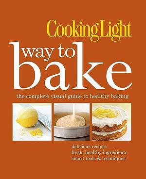 Cooking Light Way to Bake: The Complete Visual Guide to Healthy Baking - delicious recipes, fresh healthy ingredients, smart tools &amp; techniques by The Editors of Cooking Light