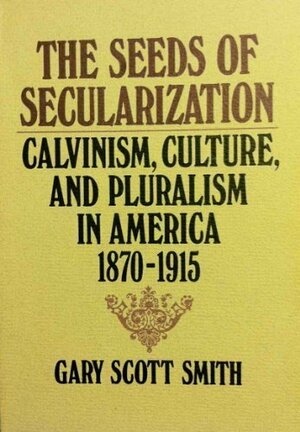 The Seeds of Secularization: Calvinism, Culture, and Pluralism in America, 1870-1915 by Gary Scott Smith