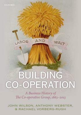 Building Co-Operation: A Business History of the Co-Operative Group, 1863-2013 by Rachael Vorberg-Rugh, John F. Wilson, Anthony Webster