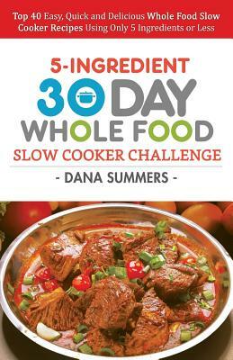 30 Day Whole Food Slow Cooker Challenge: Top 40 Easy, Quick and Delicious Whole Food Slow Cooker Recipes Using Only 5 Ingredients or Less by Dana Summers