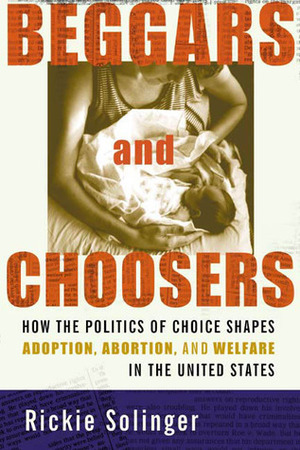 Beggars and Choosers: How the Politics of Choice Shapes Adoption, Abortion, and Welfare in the United States by Rickie Solinger