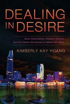 Dealing in Desire: Asian Ascendancy, Western Decline, and the Hidden Currencies of Global Sex Work by Kimberly Kay Hoang
