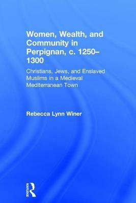 Women, Wealth, and Community in Perpignan, c. 1250-1300: Christians, Jews, and Enslaved Muslims in a Medieval Mediterranean Town by Rebecca Lynn Winer
