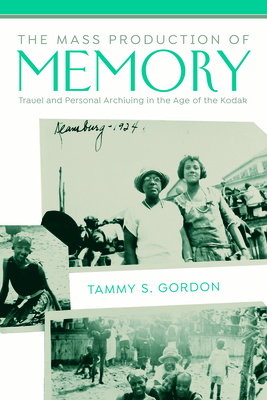 The Mass Production of Memory: Travel and Personal Archiving in the Age of the Kodak by Tammy Gordon