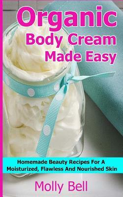 Organic Body Cream Made Easy: Homemade Beauty Recipes For A Moisturized, Flawless And Nourished Skin by Molly Bell