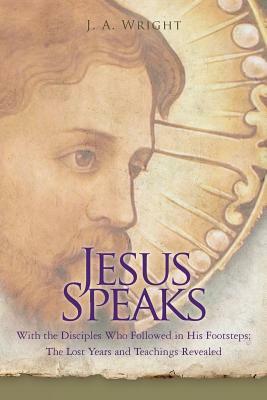 Jesus Speaks: With the Disciples Who Followed in His Footsteps: The Lost Years and Teachings Revealed by J. a. Wright