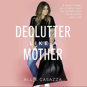 Declutter Like a Mother: A Guilt-Free, No-Stress Way to Transform Your Home and Your Life by Allie Casazza