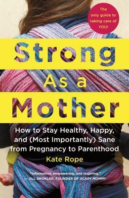 Strong as a Mother: How to Stay Healthy, Happy, and (Most Importantly) Sane from Pregnancy to Parenthood: The Only Guide to Taking Care of by Kate Rope
