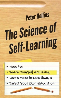 The Science of Self-Learning: How to Teach Yourself Anything, Learn More in Less Time, and Direct Your Own Education by Peter Hollins