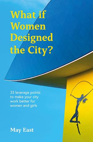 What If Women Designed the City?: 33 Leverage Points to Make Your City Work Better for Women and Girls by May East